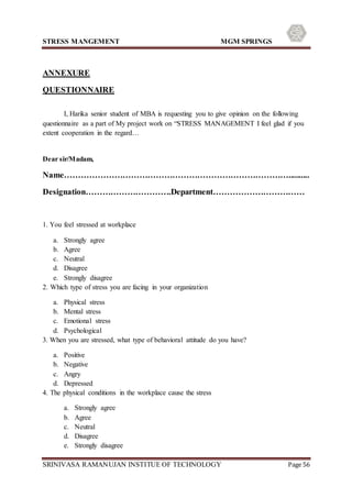 STRESS MANGEMENT MGM SPRINGS
SRINIVASA RAMANUJAN INSTITUE OF TECHNOLOGY Page 56
ANNEXURE
QUESTIONNAIRE
I, Harika senior student of MBA is requesting you to give opinion on the following
questionnaire as a part of My project work on “STRESS MANAGEMENT I feel glad if you
extent cooperation in the regard…
Dear sir/Madam,
Name………………………………………………………………………..........
Designation………………………….Department……………………………
1. You feel stressed at workplace
a. Strongly agree
b. Agree
c. Neutral
d. Disagree
e. Strongly disagree
2. Which type of stress you are facing in your organization
a. Physical stress
b. Mental stress
c. Emotional stress
d. Psychological
3. When you are stressed, what type of behavioral attitude do you have?
a. Positive
b. Negative
c. Angry
d. Depressed
4. The physical conditions in the workplace cause the stress
a. Strongly agree
b. Agree
c. Neutral
d. Disagree
e. Strongly disagree
 