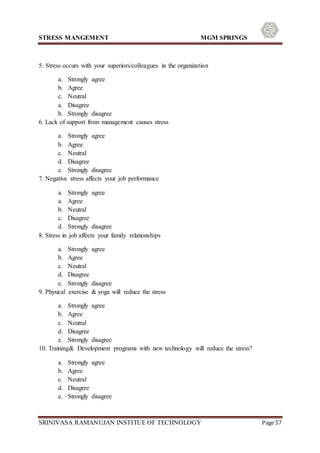 STRESS MANGEMENT MGM SPRINGS
SRINIVASA RAMANUJAN INSTITUE OF TECHNOLOGY Page 57
5. Stress occurs with your superiors/colleagues in the organization
a. Strongly agree
b. Agree
c. Neutral
a. Disagree
b. Strongly disagree
6. Lack of support from management causes stress
a. Strongly agree
b. Agree
c. Neutral
d. Disagree
e. Strongly disagree
7. Negative stress affects your job performance
a. Strongly agree
a. Agree
b. Neutral
c. Disagree
d. Strongly disagree
8. Stress in job affects your family relationships
a. Strongly agree
b. Agree
c. Neutral
d. Disagree
e. Strongly disagree
9. Physical exercise & yoga will reduce the stress
a. Strongly agree
b. Agree
c. Neutral
d. Disagree
e. Strongly disagree
10. Training& Development programs with new technology will reduce the stress?
a. Strongly agree
b. Agree
c. Neutral
d. Disagree
e. Strongly disagree
 