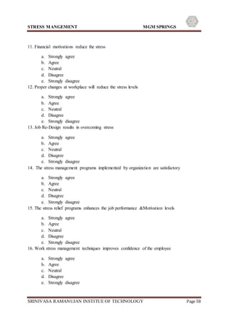 STRESS MANGEMENT MGM SPRINGS
SRINIVASA RAMANUJAN INSTITUE OF TECHNOLOGY Page 58
11. Financial motivations reduce the stress
a. Strongly agree
b. Agree
c. Neutral
d. Disagree
e. Strongly disagree
12. Proper changes at workplace will reduce the stress levels
a. Strongly agree
b. Agree
c. Neutral
d. Disagree
e. Strongly disagree
13. Job Re-Design results in overcoming stress
a. Strongly agree
b. Agree
c. Neutral
d. Disagree
e. Strongly disagree
14. The stress management programs implemented by organization are satisfactory
a. Strongly agree
b. Agree
c. Neutral
d. Disagree
e. Strongly disagree
15. The stress relief programs enhances the job performance &Motivation levels
a. Strongly agree
b. Agree
c. Neutral
d. Disagree
e. Strongly disagree
16. Work stress management techniques improves confidence of the employee
a. Strongly agree
b. Agree
c. Neutral
d. Disagree
e. Strongly disagree
 