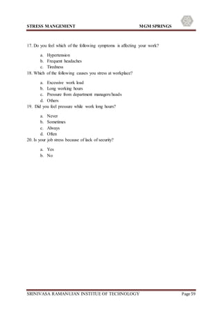 STRESS MANGEMENT MGM SPRINGS
SRINIVASA RAMANUJAN INSTITUE OF TECHNOLOGY Page 59
17. Do you feel which of the following symptoms is affecting your work?
a. Hypertension
b. Frequent headaches
c. Tiredness
18. Which of the following causes you stress at workplace?
a. Excessive work load
b. Long working hours
c. Pressure from department managers/heads
d. Others
19. Did you feel pressure while work long hours?
a. Never
b. Sometimes
c. Always
d. Often
20. Is your job stress because of lack of security?
a. Yes
b. No
 