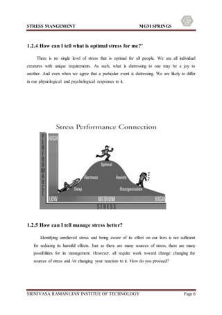 STRESS MANGEMENT MGM SPRINGS
SRINIVASA RAMANUJAN INSTITUE OF TECHNOLOGY Page 6
1.2.4 How can I tell what is optimal stress for me?’
There is no single level of stress that is optimal for all people. We are all individual
creatures with unique requirements. As such, what is distressing to one may be a joy to
another. And even when we agree that a particular event is distressing. We are likely to differ
in our physiological and psychological responses to it.
1.2.5 How can I tell manage stress better?
Identifying unrelieved stress and being aware of its effect on our lives is not sufficient
for reducing its harmful effects. Just as there are many sources of stress, there are many
possibilities for its management. However, all require work toward change: changing the
sources of stress and /or changing your reaction to it. How do you proceed?
 