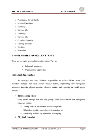 STRESS MANGEMENT MGM SPRINGS
SRINIVASA RAMANUJAN INSTITUE OF TECHNOLOGY Page 9
o Perspiration/ Sweaty hands
o Increased hear beat
o Trembling
o Nervous ticks
o Trembling
o Nervous ticks
o Urinating frequently
o Sleeping problems
o Vomiting
o Headaches
1.2.9 REMEDIES TO REDUCE STRESS
There are two major approaches to reduce stress. They are
 Individual approaches
 Organizational approaches
Individual Approaches:
An employee can take individual responsibility to reduce his/her stress level.
Individual strategies that have proven effective include, implementing time management
techniques, increasing physical exercise, relaxation training, and expanding the social support
network.
 Time Management
Many people manage their time very poorly. Some of well-known time management
principles include,
 Making daily list of activities to be accomplished
 Scheduling activities according to the priorities set
 Prioritizing activities by importance and urgency
 Physical Exercise
 