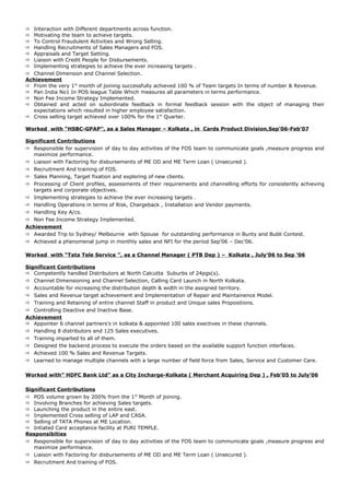  Interaction with Different departments across function.
 Motivating the team to achieve targets.
 To Control Fraudulent Activities and Wrong Selling.
 Handling Recruitments of Sales Managers and FOS.
 Appraisals and Target Setting.
 Liaison with Credit People for Disbursements.
 Implementing strategies to achieve the ever increasing targets .
 Channel Dimension and Channel Selection.
Achievement
 From the very 1st
month of joining successfully achieved 100 % of Team targets In terms of number & Revenue.
 Pan India No1 In POS league Table Which measures all parameters in terms performance.
 Non Fee Income Strategy Implemented.
 Obtained and acted on subordinate feedback in formal feedback session with the object of managing their
expectations which resulted in higher employee satisfaction.
 Cross selling target achieved over 100% for the 1st
Quarter.
Worked with “HSBC-GPAP”, as a Sales Manager – Kolkata , in Cards Product Division,Sep’06-Feb’07
Significant Contributions
 Responsible for supervision of day to day activities of the FOS team to communicate goals ,measure progress and
maximize performance.
 Liaison with Factoring for disbursements of ME OD and ME Term Loan ( Unsecured ).
 Recruitment And training of FOS.
 Sales Planning, Target fixation and exploring of new clients.
 Processing of Client profiles, assessments of their requirements and channelling efforts for consistently achieving
targets and corporate objectives.
 Implementing strategies to achieve the ever increasing targets .
 Handling Operations in terms of Risk, Chargeback , Installation and Vendor payments.
 Handling Key A/cs.
 Non Fee Income Strategy Implemented.
Achievement
 Awarded Trip to Sydney/ Melbourne with Spouse for outstanding performance in Bunty and Bubli Contest.
 Achieved a phenomenal jump in monthly sales and NFI for the period Sep’06 – Dec’06.
Worked with “Tata Tele Service ”, as a Channel Manager ( PTB Dep ) – Kolkata , July’06 to Sep ’06
Significant Contributions
 Competently handled Distributors at North Calcutta Suburbs of 24pgs(s).
 Channel Dimensioning and Channel Selection, Calling Card Launch in North Kolkata.
 Accountable for increasing the distribution depth & width in the assigned territory.
 Sales and Revenue target achievement and Implementation of Repair and Maintainence Model.
 Training and Retaining of entire channel Staff in product and Unique sales Propositions.
 Controlling Deactive and Inactive Base.
Achievement
 Appointer 6 channel partners’s in kolkata & appointed 100 sales exectives in these channels.
 Handling 8 distributors and 125 Sales executives.
 Training imparted to all of them.
 Designed the backend process to execute the orders based on the available support function interfaces.
 Achieved 100 % Sales and Revenue Targets.
 Learned to manage multiple channels with a large number of field force from Sales, Service and Customer Care.
Worked with” HDFC Bank Ltd” as a City Incharge-Kolkata ( Merchant Acquiring Dep ) , Feb’05 to July’06
Significant Contributions
 POS volume grown by 200% from the 1st
Month of joining.
 Involving Branches for achieving Sales targets.
 Launching the product in the entire east.
 Implemented Cross selling of LAP and CASA.
 Selling of TATA Phones at ME Location.
 Intiated Card acceptance facility at PURI TEMPLE.
Responsibities
 Responsible for supervision of day to day activities of the FOS team to communicate goals ,measure progress and
maximize performance.
 Liaison with Factoring for disbursements of ME OD and ME Term Loan ( Unsecured ).
 Recruitment And training of FOS.
 