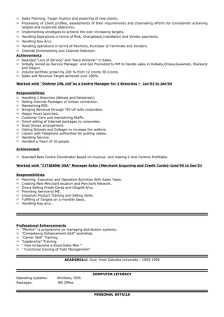  Sales Planning, Target fixation and exploring of new clients.
 Processing of Client profiles, assessments of their requirements and channelling efforts for consistently achieving
targets and corporate objectives.
 Implementing strategies to achieve the ever increasing targets.
 Handling Operations in terms of Risk, Chargeback,Installation and Vendor payments.
 Handling Key A/cs.
 Handling operations in terms of Payment, Purchase of Terminals and Vendors.
 Channel Dimensioning and Channel Selection.
Achievements
 Awarded “Lion of Service” and “Race Achiever” in Sales.
 Initially Joined as Service Manager and Got Promoted to RM to handle sales in Kolkata,Orissa,Guwahati, Jharkand
and Siliguri.
 Volume portfolio grown by 200 % from 12 crores 36 Crores.
 Sales and Revenue Target achieved over 100%.
Worked with “Dishner DSL Ltd”as a Centre Manager for 2 Branches – Jan’02 to Jan’04
Responsibilities
 Handling 2 Branches (Behala and Parkstreet).
 Selling Internet Packages of 2mbps connection.
 Maintaining MIS.
 Bringing Revenue through TIE-UP with corporates.
 Happy hours launched.
 Customer Care and maintaining Staffs.
 Direct selling of Internet packages to corporates.
 Road Shows arrangement.
 Visting Schools and Colleges to increase the walkins.
 Liasion with Telephone authorities for putting cables.
 Hanlding Service.
 Handled a Team of 10 people.
Achievement
 Awarded Best Centre Coordinator based on revenue and making 2 Hub Centres Profitable.
Worked with “CITIBANK DSA” Manager Sales (Merchant Acquiring and Credit Cards)-June’95 to Dec’01
Responsibilities
 Planning, Execution and Operation Activities With Sales Team.
 Creating New Merchant location and Merchant Network.
 Direct Selling Credit Cards and Citigold A/cs.
 Providing Service to ME.
 Imparted Product Training and Selling Skills.
 Fulfilling of Targets on a monthly basis.
 Handling Key a/cs.
Professional Enhancements
 "Mantra" -a programme on managing distribution systems.
 "Competency Enhancement Skill" workshop.
 “Career Skill” Training.
 “Leadership” Training.
 “ How to become a Good Sales Man “
 “ Functional training of Field Management”
ACADEMIA:B. Com from Calcutta University : 1993-1995
COMPUTER LITERACY
Operating systems: Windows, DOS.
Packages: MS Office
PERSONAL DETAILS
 