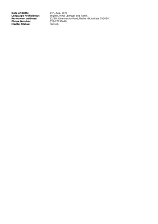 Date of Birth: 24th
, Aug, 1974
Language Proficiency: English, Hindi ,Bengali and Tamil.
Permanent Address: 12/3U, Dharmatala Road,FlatNo –B,Kolkata 700039.
Phone Number: 033-27030696
Marital Status: Married.
 