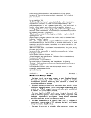management of all maintenance activities including the annual
turnaround. The maintenance manager manages in the 1 month to 1
year time frame.
RESPONSIBILITIES
• Safety and Environmental - accountable for the entire maintenance
department’s adherence to safety policies and procedures. The
maintenance manager sets the example for safety in the department by
leading outage hazard recognition meetings, auditing daily crew
meetings, performing housekeeping audits, and maintaining excellent
personal safety performance. The maintenance manager also leads or
participates in incident investigation.
• Plant maintenance and reliability program leader – implement and
update policies and
procedures and oversee the plant mechanical integrity program which
includes: Vibration Analysis,
RCFA, Oil Analysis, Infrared Analysis and Maintenance Work Flow. The
maintenance manager is accountable for reliability metrics such as plant
availability, and for completing the majority of the action items from the
corporate database.
• Maintenance budget – accountable for cost control of daily work, 1 day
outages, and annual
turnaround. Also responsible for budgeting, scheduling, pre-outage
hazard preparation,
measurement metrics, critiques, etc.
• Plant Reliability and Maintenance Engineer – Perform engineering
troubleshooting of plant
process and/or equipment issues.
• Capital projects - development and management of projects.
• People – Hold maintenance department accountable to performance
expectations – assist
maintenance supervisor when needed on people issues such as
answering grievances and other
contract relations.
2012 - 2015 TPC Group Houston, TX
Maintenance Manager - HNO
 Managed overall maintenance program at site’s Butadiene/Specialty
Products manufacturing facility including all aspects of backlog
management, planning, scheduling and execution of routine and
preventive maintenance activities.
 Managed site's technical resources (mechanical, fixed and I&E) to drive
reliability of equipment assets through performance of root cause failure
analysis and PM/PdM program improvements utilizing risk based criteria
to establish frequencies and requirements.
 Managed departments EHS performance through a structured safety
and environmental process which included metrics, sequential safety
meetings, housekeeping requirements, safety system inspections,
permitting audits and general overall program auditing.
 Managed implementation of standard work days for maintenance
supervisors, implementation of 5S principles, teamwork and focused
improvement at the shop floor level.
 Managed development of technician skills assessment program and
 