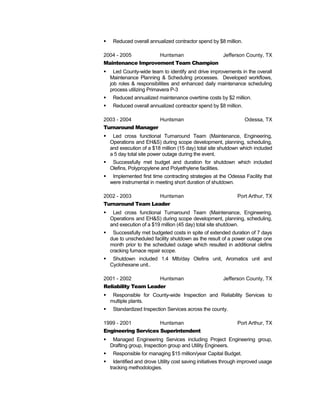  Reduced overall annualized contractor spend by $8 million.
2004 - 2005 Huntsman Jefferson County, TX
Maintenance Improvement Team Champion
 Led County-wide team to identify and drive improvements in the overall
Maintenance Planning & Scheduling processes. Developed workflows,
job roles & responsibilities and enhanced daily maintenance scheduling
process utilizing Primavera P-3
 Reduced annualized maintenance overtime costs by $2 million.
 Reduced overall annualized contractor spend by $8 million.
2003 - 2004 Huntsman Odessa, TX
Turnaround Manager
 Led cross functional Turnaround Team (Maintenance, Engineering,
Operations and EH&S) during scope development, planning, scheduling,
and execution of a $18 million (15 day) total site shutdown which included
a 5 day total site power outage during the event.
 Successfully met budget and duration for shutdown which included
Olefins, Polypropylene and Polyethylene facilities.
 Implemented first time contracting strategies at the Odessa Facility that
were instrumental in meeting short duration of shutdown.
2002 - 2003 Huntsman Port Arthur, TX
Turnaround Team Leader
 Led cross functional Turnaround Team (Maintenance, Engineering,
Operations and EH&S) during scope development, planning, scheduling,
and execution of a $19 million (45 day) total site shutdown.
 Successfully met budgeted costs in spite of extended duration of 7 days
due to unscheduled facility shutdown as the result of a power outage one
month prior to the scheduled outage which resulted in additional olefins
cracking furnace repair scope.
 Shutdown included 1.4 Mlb/day Olefins unit, Aromatics unit and
Cyclohexane unit..
2001 - 2002 Huntsman Jefferson County, TX
Reliability Team Leader
 Responsible for County-wide Inspection and Reliability Services to
multiple plants.
 Standardized Inspection Services across the county.
1999 - 2001 Huntsman Port Arthur, TX
Engineering Services Superintendent
 Managed Engineering Services including Project Engineering group,
Drafting group, Inspection group and Utility Engineers.
 Responsible for managing $15 million/year Capital Budget.
 Identified and drove Utility cost saving initiatives through improved usage
tracking methodologies.
 