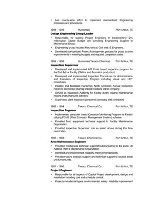  Led county-wide effort to implement standardized Engineering
processes and procedures.
1998 - 1999 Huntsman Port Arthur, TX
Design Engineering Group Leader
 Responsible for leading Project Engineers in implementing $15
million/year Capital Budget and providing Engineering Support to
Maintenance Group.
 Engineering group included Mechanical, Civil and I/E Engineers.
 Developed standardized Project Management process for group to drive
improvements in meeting budgets and required completion dates.
1994 - 1998 Huntsman/Texaco Chemical Port Arthur, TX
Inspection Supervisor
 Developed and implemented API Code based inspection program for
the Port Arthur Facility (Olefins and Aromatics production).
 Developed and implemented Inspection Procedures for Administration
and Execution of Inspection Program including visual and NDT
procedures.
 Initiated and facilitated Huntsman North American Annual Inspection
Forum to encourage sharing of best practices within company.
 Served as Inspection Authority for Facility during routine maintenance
repairs and turnaround activities.
 Supervised plant inspection personnel (company and contractor)
1988 - 1994 Texaco Chemical Co. Port Arthur, TX
Inspection Engineer
 Implemented computer based Corrosion Monitoring Program for Facility
utilizing PCMS (Plant Corrosion Management System) software
 Provided fixed equipment technical support to Facility Maintenance
Organization
 Provided Inspection Supervisor role as stated above during this time
period also.
1986 - 1988 Texaco Chemical Co. Port Arthur, TX
Area Maintenance Engineer
 Provided mechanical technical support/troubleshooting to the Lube Oil
Additive Plant’s Maintenance Organization.
 Identified and implemented reliability improvement projects.
 Provided failure analysis support and technical support to several small
unit turnarounds.
1981 - 1986 Texaco Chemical Co. Port Arthur, TX
Project Engineer
 Responsible for all aspects of Capital Project development, design and
installation including cost and schedule control.
 Projects included all types (environmental, safety, reliability improvement
 