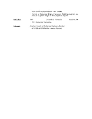 and business development) from $15 K to $5 M.
 Served as Mechanical Engineering support (Rotating equipment and
pressure equipment design) on other projects as required.
Education 1981 University of Tennessee Knoxville, TN
 BS – Mechanical Engineering.
Interests American Society of Mechanical Engineers, Member
API-510 & API-570 Certified Inspector (Expired)
 