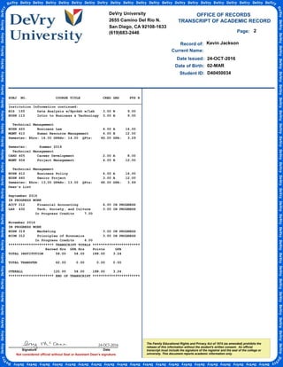 TRANSCRIPT OF ACADEMIC RECORD
Not considered official without Seal or Assistant Dean's signature.
Student ID:
OFFICE OF RECORDS
Record of:
The Family Educational Rights and Privacy Act of 1974 (as amended) prohibits the
release of this information without the student's written consent. An official
transcript must include the signature of the registrar and the seal of the college or
university. This document reports academic information only.
Date Issued:
Kevin Jackson
24-OCT-2016
Date of Birth: 02-MAR
Current Name:
D40450034
2Page:
SUBJ NO. COURSE TITLE CRED GRD PTS R
_________________________________________________________________
Institution Information continued:
BIS 155 Data Analysis w/Sprdsh w/Lab 3.00 B 9.00
BUSN 115 Intro to Business & Technology 3.00 B 9.00
Technical Management
BUSN 420 Business Law 4.00 A 16.00
MGMT 410 Human Resource Management 4.00 B 12.00
Semester: Ehrs: 14.00 GPAHr: 14.00 QPts: 46.00 GPA: 3.29
Semester: Summer 2016
Technical Management
CARD 405 Career Development 2.00 A 8.00
MGMT 404 Project Management 4.00 B 12.00
Technical Management
BUSN 412 Business Policy 4.00 A 16.00
BUSN 460 Senior Project 3.00 A 12.00
Semester: Ehrs: 13.00 GPAHr: 13.00 QPts: 48.00 GPA: 3.69
Dean's List
September 2016
IN PROGRESS WORK
ACCT 212 Financial Accounting 4.00 IN PROGRESS
LAS 432 Tech, Society, and Culture 3.00 IN PROGRESS
In Progress Credits 7.00
November 2016
IN PROGRESS WORK
BUSN 319 Marketing 3.00 IN PROGRESS
ECON 312 Principles of Economics 3.00 IN PROGRESS
In Progress Credits 6.00
********************** TRANSCRIPT TOTALS ***********************
Earned Hrs GPA Hrs Points GPA
TOTAL INSTITUTION 58.00 58.00 188.00 3.24
TOTAL TRANSFER 62.00 0.00 0.00 0.00
OVERALL 120.00 58.00 188.00 3.24
********************** END OF TRANSCRIPT ***********************
DeVry University
2655 Camino Del Rio N.
San Diego, CA 92108-1633
(619)683-2446
Signature Date
24-OCT-2016
-
CopyofOfficialTranscript
-
 