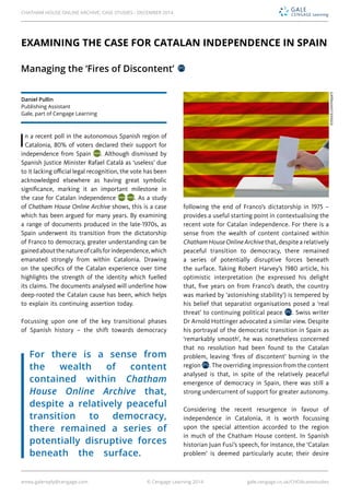 emea.galereply@cengage.com © Cengage Learning 2014 gale.cengage.co.uk/CHOAcasestudies
In a recent poll in the autonomous Spanish region of
Catalonia, 80% of voters declared their support for
independence from Spain . Although dismissed by
Spanish Justice Minister Rafael Catalá as ‘useless’ due
to it lacking official legal recognition, the vote has been
acknowledged elsewhere as having great symbolic
significance, marking it an important milestone in
the case for Catalan independence . As a study
of Chatham House Online Archive shows, this is a case
which has been argued for many years. By examining
a range of documents produced in the late-1970s, as
Spain underwent its transition from the dictatorship
of Franco to democracy, greater understanding can be
gainedaboutthenatureofcallsforindependence,which
emanated strongly from within Catalonia. Drawing
on the specifics of the Catalan experience over time
highlights the strength of the identity which fuelled
its claims. The documents analysed will underline how
deep-rooted the Catalan cause has been, which helps
to explain its continuing assertion today.
Focussing upon one of the key transitional phases
of Spanish history – the shift towards democracy
following the end of Franco’s dictatorship in 1975 –
provides a useful starting point in contextualising the
recent vote for Catalan independence. For there is a
sense from the wealth of content contained within
Chatham House Online Archive that, despite a relatively
peaceful transition to democracy, there remained
a series of potentially disruptive forces beneath
the surface. Taking Robert Harvey’s 1980 article, his
optimistic interpretation (he expressed his delight
that, five years on from Franco’s death, the country
was marked by ‘astonishing stability’) is tempered by
his belief that separatist organisations posed a ‘real
threat’ to continuing political peace . Swiss writer
Dr Arnold Hottinger advocated a similar view. Despite
his portrayal of the democratic transition in Spain as
‘remarkably smooth’, he was nonetheless concerned
that no resolution had been found to the Catalan
problem, leaving ‘fires of discontent’ burning in the
region . The overriding impression from the content
analysed is that, in spite of the relatively peaceful
emergence of democracy in Spain, there was still a
strong undercurrent of support for greater autonomy.
Considering the recent resurgence in favour of
independence in Catalonia, it is worth focussing
upon the special attention accorded to the region
in much of the Chatham House content. In Spanish
historian Juan Fusi’s speech, for instance, the ‘Catalan
problem’ is deemed particularly acute; their desire
EXAMINING THE CASE FOR CATALAN INDEPENDENCE IN SPAIN
Managing the ‘Fires of Discontent’
©iStock.com/Vepar5
Daniel Pullin
Publishing Assistant
Gale, part of Cengage Learning
For there is a sense from
the wealth of content
contained within Chatham
House Online Archive that,
despite a relatively peaceful
transition to democracy,
there remained a series of
potentially disruptive forces
beneath the surface.
CHATHAM HOUSE ONLINE ARCHIVE: CASE STUDIES - DECEMBER 2014
 