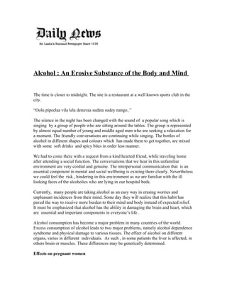 Alcohol : An Erosive Substance of the Body and Mind
The time is closer to midnight. The site is a restaurant at a well known sports club in the
city.
“Oolu pipeelaa vila lela denavaa sudata sudey nango..”
The silence in the night has been changed with the sound of a popular song which is
singing by a group of people who are sitting around the tables. The group is represented
by almost equal number of young and middle aged men who are seeking a relaxation for
a moment. The friendly conversations are continuing while singing. The bottles of
alcohol in different shapes and colours which has made them to get together, are mixed
with some soft drinks and spicy bites in order less manner.
We had to come there with a request from a kind hearted friend, while traveling home
after attending a social function. The conversations that we hear in this unfamiliar
environment are very cordial and genuine. The interpersonal communication that is an
essential component in mental and social wellbeing is existing there clearly. Nevertheless
we could feel the risk , hindering in this environment as we are familiar with the ill
looking faces of the alcoholics who are lying in our hospital beds.
Currently, many people are taking alcohol as an easy way in erasing worries and
unpleasant incidences from their mind. Some day they will realize that this habit has
paved the way to receive more burden to their mind and body instead of expected relief.
It must be emphasized that alcohol has the ability in damaging the brain and heart, which
are essential and important components in everyone’s life .
Alcohol consumption has become a major problem in many countries of the world.
Excess consumption of alcohol leads to two major problems, namely alcohol dependence
syndrome and physical damage to various tissues. The effect of alcohol on different
organs, varies in different individuals. As such , in some patients the liver is affected, in
others brain or muscles. These differences may be genetically determined.
Effects on pregnant women
 