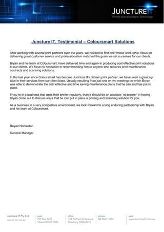 Juncture IT, Testimonial – Coloursmart Solutions
After working with several print partners over the years, we needed to find one whose work ethic, focus on
delivering great customer service and professionalism matched the goals we set ourselves for our clients.
Bryan and his team at Coloursmart, have delivered time and again in producing cost effective print solutions
to our clients. We have no hesitation in recommending him to anyone who requires print maintenance
contracts and scanning solutions.
In the last year since Coloursmart has become Juncture ITs chosen print partner, we have seen a great up
take in their services from our client base. Usually resulting from just one or two meetings in which Bryan
was able to demonstrate the cost effective and time saving maintenance plans that he can and has put in
place.
If you’re in a business that uses their printer regularly, than it should be an absolute ‘no brainer’ in having
Bryan come out to discuss ways that he can put in place a printing and scanning solution for you.
As a business in a very competitive environment, we look forward to a long enduring partnership with Bryan
and his team at Coloursmart.
Reyad Homaidan.
General Manager
 