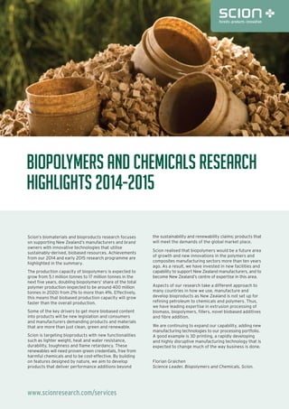 www.scionresearch.com/services
Biopolymers and Chemicals Research
Highlights 2014-2015
Scion’s biomaterials and bioproducts research focuses
on supporting New Zealand’s manufacturers and brand
owners with innovative technologies that utilise
sustainably-derived, biobased resources. Achievements
from our 2014 and early 2015 research programme are
highlighted in the summary.
The production capacity of biopolymers is expected to
grow from 5.1 million tonnes to 17 million tonnes in the
next five years, doubling biopolymers’ share of the total
polymer production (expected to be around 400 million
tonnes in 2020) from 2% to more than 4%. Effectively,
this means that biobased production capacity will grow
faster than the overall production.
Some of the key drivers to get more biobased content
into products will be new legislation and consumers
and manufacturers demanding products and materials
that are more than just clean, green and renewable.
Scion is targeting bioproducts with new functionalities
such as lighter weight, heat and water resistance,
durability, toughness and flame retardancy. These
renewables will need proven green credentials, free from
harmful chemicals and to be cost-effective. By building
on features designed by nature, we aim to develop
products that deliver performance additions beyond
the sustainability and renewability claims; products that
will meet the demands of the global market place.
Scion realised that biopolymers would be a future area
of growth and new innovations in the polymers and
composites manufacturing sectors more than ten years
ago. As a result, we have invested in new facilities and
capability to support New Zealand manufacturers, and to
become New Zealand’s centre of expertise in this area.
Aspects of our research take a different approach to
many countries in how we use, manufacture and
develop bioproducts as New Zealand is not set up for
refining petroleum to chemicals and polymers. Thus,
we have leading expertise in extrusion processing of
biomass, biopolymers, fillers, novel biobased additives
and fibre addition.
We are continuing to expand our capability, adding new
manufacturing technologies to our processing portfolio.
A good example is 3D printing, a rapidly developing
and highly disruptive manufacturing technology that is
expected to change much of the way business is done.
Florian Graichen
Science Leader, Biopolymers and Chemicals, Scion.
 