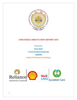 1
INDUSTRIAL ORIENTATION REPORT 2016
Prepared by
Daxit Akbari
3rd Year Petroleum Engineering
14BPE004
School of Petroleum Technology
 