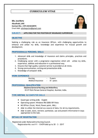 1
CURRICULUM VITAE
MS. ILIN HEPSI
Abudhabi, UAE
Contact No.: +971 50 8154974
Email Add: iylinhepsiinn@gmail.com
SUBJECT: APPLYING FOR THE POSITION OF INSURANCE SUPERVISOR
OBJECTIVE
Seeking a challenging role as an Insurance Officer, with challenging opportunities to
enhance and utilize my skills, knowledge and experience for mutual growth and
development.
PROFESSIONAL& PERSONEL SKILLS
1. Advanced skills and knowledge of insurance and claims principles, practices and
procedures.
2. Challenging career with a progressive organization which will utilize my skills,
experience, abilities and education in a professional way.
3. Ensures that high quality customer service is provided at all times.
4. Strong communication, writing and presentation skills.
5. Knowledge of computer skills.
WORK EXPERIENCE
Nursing - 9 years
Medical Insurance - 8 + years
PROFESSIONAL QUALIFICATION
Diploma General Nursing and Midwifery
B D P Petit Parsee General Hospital, Mumbai, India.
TYPE WRITING & COMPUTER SKILLS
 Good type writing skills – English
 Operating system: Windows 98/2000/XP/Vista
 MS Office ( Excel, Word, Power point, XML)
 Able to utilize the internet as a source of data, for all my requirements.
 Able to seek, store, retrieve, synthesize, use and present information in ways
appropriate to the task.
DETAILS OF REGISTRATION
Registered under Maharashtra Nursing Council.
Registration No: xxx111 – 13439 Valid up to 30 – 3 – 2017
 