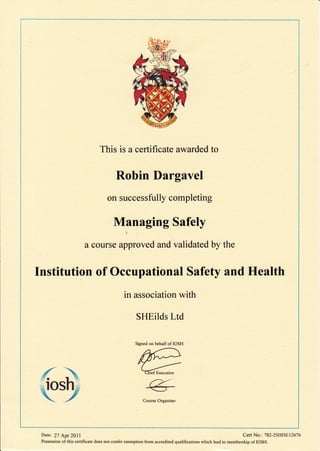 This is a certificate awarded to
Robin Dargavel
on successfully completing
Managing Safely
a course approved and validated by the
Institution of Occupational Safety and Health
in association with
SHEilds Ltd
,#
.,IO
 $ Course Organiser
Signed on behalf of IOSH
Date2 27 Apr 2011 Cert No.: 782-2SHlSEl26'76
Possession of this certificate does not confer exemption from accredited qualifications which lead to membership of IOSH.
 
