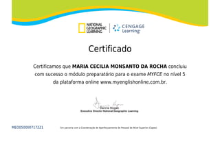 Certificado
Certificamos que MARIA CECILIA MONSANTO DA ROCHA concluiu
com sucesso o módulo preparatório para o exame MYFCE no nível 5
da plataforma online www.myenglishonline.com.br.
MEO050000717221 Em parceria com a Coordenação de Aperfeiçoamento de Pessoal de Nível Superior (Capes)
 