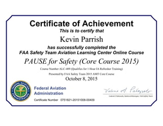 Certificate of Achievement
This is to certify that
Kevin Parrish
has successfully completed the
FAA Safety Team Aviation Learning Center Online Course
PAUSE for Safety (Core Course 2015)
Course Number ALC-409 (Qualifies for 1 Hour IA Refresher Training)
Presented by FAA Safety Team 2015 AMT Core Course
October 8, 2015
Federal Aviation
Administration
Certificate Number 0751821-20151008-00409
 