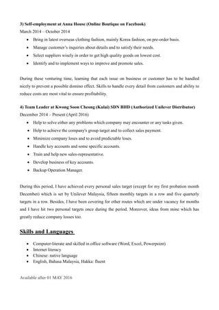 3) Self-employment at Anna House (Online Boutique on Facebook)
March 2014 – October 2014
 Bring in latest overseas clothing fashion, mainly Korea fashion, on pre-order basis.
 Manage customer’s inquiries about details and to satisfy their needs.
 Select suppliers wisely in order to get high quality goods on lowest cost.
 Identify and to implement ways to improve and promote sales.
During these venturing time, learning that each issue on business or customer has to be handled
nicely to prevent a possible domino effect. Skills to handle every detail from customers and ability to
reduce costs are most vital to ensure profitability.
4) Team Leader at Kwong Soon Cheong (Kulai) SDN BHD (Authorized Unilever Distributor)
December 2014 – Present (April 2016)
 Help to solve either any problems which company may encounter or any tasks given.
 Help to achieve the company's group target and to collect sales payment.
 Minimize company loses and to avoid predictable loses.
 Handle key accounts and some specific accounts.
 Train and help new sales-representative.
 Develop business of key accounts.
 Backup Operation Manager.
During this period, I have achieved every personal sales target (except for my first probation month
December) which is set by Unilever Malaysia, fifteen monthly targets in a row and five quarterly
targets in a row. Besides, I have been covering for other routes which are under vacancy for months
and I have hit two personal targets once during the period. Moreover, ideas from mine which has
greatly reduce company losses too.
Skills and Languages
 Computer-literate and skilled in office software (Word, Excel, Powerpoint)
 Internet literacy
 Chinese: native language
 English, Bahasa Malaysia, Hakka: fluent
Available after 01 MAY 2016
 