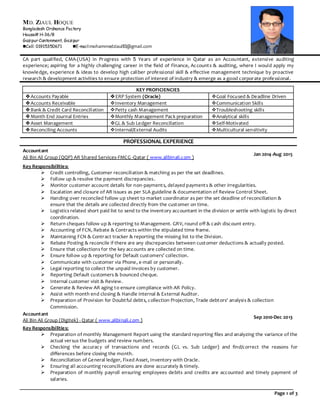 Page 1 of 3
CA part qualified, CMA-(USA) in Progress with 5 Years of experience in Qatar as an Accountant, extensive auditing
experience; aspiring for a highly challenging career in the field of Finance, Accounts & auditing, where I would apply my
knowledge, experience & ideas to develop high caliber professional skill & effective management technique by proactive
research & development activities to ensure protection of interest of industry & emerge as a good corporate professional.
KEY PROFICIENCIES
Accounts Payable ERP System (Oracle) Goal Focused & Deadline Driven
Accounts Receivable Inventory Management Communication Skills
Bank & Credit Card Reconciliation Petty cash Management Troubleshooting skills
Month End Journal Entries Monthly Management Pack preparation Analytical skills
Asset Management GL & Sub Ledger Reconciliation Self-Motivated
Reconciling Accounts Internal/External Audits Multicultural sensitivity
PROFESSIONAL EXPERIENCE
Accountant
Ali Bin Ali Group (QQP) AR Shared Services-FMCG -Qatar ( www.alibinali.com )
Jan 2014-Aug 2015
Key Responsibilities:
 Credit controlling, Customer reconciliation & matching as per the set deadlines.
 Follow up & resolve the payment discrepancies.
 Monitor customer account details for non-payments, delayed payments & other irregularities.
 Escalation and closure of AR issues as per SLA guideline & documentation of Review Control Sheet.
 Handing over reconciled follow up sheet to market coordinator as per the set deadline of reconciliation &
ensure that the details are collected directly from the customer on time.
 Logistics related short paid list to send to the inventory accountant in the division or settle with logistic by direct
coordination.
 Return cheques follow up & reporting to Management. GRV, round off & cash discount entry.
 Accounting of FCN, Rebate & Contracts within the stipulated time frame.
 Maintaining FCN & Contract tracker & reporting the missing list to the Division.
 Rebate Posting & reconcile if there are any discrepancies between customer deductions & actually posted.
 Ensure that collections for the key accounts are collected on time.
 Ensure follow up & reporting for Default customers’ collection.
 Communicate with customer via Phone, e-mail or personally.
 Legal reporting to collect the unpaid invoices by customer.
 Reporting Default customers & bounced cheque.
 Internal customer visit & Review.
 Generate & Review AR aging to ensure compliance with AR Policy.
 Assist with month end closing & Handle internal & External Auditor.
 Preparation of Provision for Doubtful debts, collection Projection, Trade debtors’ analysis & collection
Commission.
Accountant
Ali Bin Ali Group (Digitek) - Qatar ( www.alibinali.com )
Sep 2010-Dec 2013
Key Responsibilities:
 Preparation of monthly Management Report using the standard reporting files and analyzing the variance of the
actual versus the budgets and review numbers.
 Checking the accuracy of transactions and records (GL vs. Sub Ledger) and find/correct the reasons for
differences before closing the month.
 Reconciliation of General ledger, Fixed Asset, Inventory with Oracle.
 Ensuring all accounting reconciliations are done accurately & timely.
 Preparation of monthly payroll ensuring employees debits and credits are accounted and timely payment of
salaries.
MD. ZIAUL HOQUE
Bangladesh Ordnance Factory
House# H-36/8
Gazipur Cantonment, Gazipur
Cell: 01915350671 E-mail:mohammedziaul83@gmail.com
 