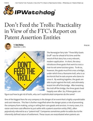 11/9/2016 Don’t Feed the Trolls: Practicality in View of the FTC’s Report on Patent Assertion Entities  ­ IPWatchdog.com | Patents & Patent Law
Don’t Feed the Trolls: Practicality
in View of the FTC’s Report on
Patent Assertion Entities 
The Norwegian fairy tale “Three Billy Goats
Gru·” was far ahead of its time and the
moral of that story has a very relevant,
modern application.  In short, the story
introduces three goats that want to cross a
river to eat some luscious grass.  To do so,
however, the goats must first cross a bridge;
under which lives a fearsome troll, who is so
territorial that he eats anyone who dares to
cross it.  By working together, the goats are
able to plot against the troll, and ultimately
knock him o· of the bridge.  A¸er knocking
the troll o· the bridge, the three goats lived
happily ever a¸er. So, if these goats can
figure out how to get rid of trolls, why can’t sophisticated companies do the same?
One of the biggest fears for any company is the danger of an event that is highly unpredictable
and cost intensive.  This fear is further magnified when the danger poses a risk of preventing
the company from making, using or selling their core goods and services. In many cases, it is
easier and more cost e·ective to just settle with a patent assertion entity (PAE), o¸en
pejoratively referred to as a “patent troll.” Companies sometimes prefer to settle due to the
inherently defined nature of settlement. These issues are exacerbated when patents are
By Ravi Mohan
November 2, 2016
Print Article
 