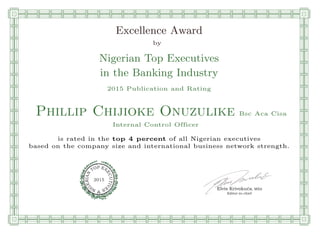 qmmmmmmmmmmmmmmmmmmmmmmmpllllllllllllllll
Excellence Award
by
Nigerian Top Executives
in the Banking Industry
2015 Publication and Rating
Phillip Chijioke Onuzulike Bsc Aca Cisa
Internal Control Officer
is rated in the top 4 percent of all Nigerian executives
based on the company size and international business network strength.
Elvis Krivokuca, MBA
P EXOT
EC
N
U
AI
T
R
IV
E
E
G
I SN
2015
Editor-in-chief
nnnnnnnnnnnnnnnnrooooooooooooooooooooooos
 
