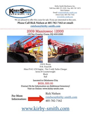 Kirby-Smith Machinery, Inc.
Toll Free: 800-375-3339 · Fax: 405-787-5973
Rick Nielsen
Email: rnielsen@kirby-smith.com
Direct Line: 405-782-7162
www.kirby-smith.com
We are pleased to offer this crane for sale. If you are interested in this unit,
Please Call Rick Nielsen at 405-782-7162 or email:
rnielsen@kirby-smith.com
2009 Manitowoc 12000
120 Ton Crawler Crane, EQ #0012585
230 ft. Boom
70 ft. Fixed Jib
Hino P11C-UN Engine - Tier 3 with Turbo Charger
Series II Counterweight
Block
Ball
Located in Oklahoma City
$639, 500.00
Contact Us for Information on Additional Inventory!
Visit on Online: www.kirby-smith.com
Rick Nielsen
rnielsen@kirby-smith.com
405-782-7162
For More
Information:
www.kirby-smith.com
 