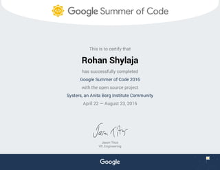 This is to certify that
Rohan Shylaja
has successfully completed
Google Summer of Code 2016
with the open source project
Systers, an Anita Borg Institute Community
April 22 — August 23, 2016
Jason Titus
VP, Engineering
 