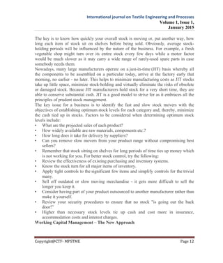 International journal on Textile Engineering and Processes
Volume 1, Issue 1,
January 2015
Copyright@CTF- MPSTME Page 12
The key is to know how quickly your overall stock is moving or, put another way, how
long each item of stock sit on shelves before being sold. Obviously, average stock-
holding periods will be influenced by the nature of the business. For example, a fresh
vegetable shop might turn over its entire stock every few days while a motor factor
would be much slower as it may carry a wide range of rarely-used spare parts in case
somebody needs them.
Nowadays, many large manufacturers operate on a just-in-time (JIT) basis whereby all
the components to be assembled on a particular today, arrive at the factory early that
morning, no earlier - no later. This helps to minimize manufacturing costs as JIT stocks
take up little space, minimize stock-holding and virtually eliminate the risks of obsolete
or damaged stock. Because JIT manufacturers hold stock for a very short time, they are
able to conserve substantial cash. JIT is a good model to strive for as it embraces all the
principles of prudent stock management.
The key issue for a business is to identify the fast and slow stock movers with the
objectives of establishing optimum stock levels for each category and, thereby, minimize
the cash tied up in stocks. Factors to be considered when determining optimum stock
levels include:
• What are the projected sales of each product?
• How widely available are raw materials, components etc.?
• How long does it take for delivery by suppliers?
• Can you remove slow movers from your product range without compromising best
sellers?
• Remember that stock sitting on shelves for long periods of time ties up money which
is not working for you. For better stock control, try the following:
• Review the effectiveness of existing purchasing and inventory systems.
• Know the stock turn for all major items of inventory.
• Apply tight controls to the significant few items and simplify controls for the trivial
many.
• Sell off outdated or slow moving merchandise - it gets more difficult to sell the
longer you keep it.
• Consider having part of your product outsourced to another manufacturer rather than
make it yourself.
• Review your security procedures to ensure that no stock "is going out the back
door!”
• Higher than necessary stock levels tie up cash and cost more in insurance,
accommodation costs and interest charges.
Working Capital Management – The New Approach
 