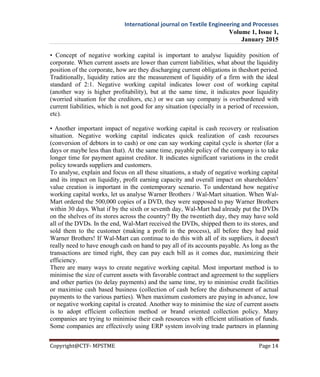 International journal on Textile Engineering and Processes
Volume 1, Issue 1,
January 2015
Copyright@CTF- MPSTME Page 14
• Concept of negative working capital is important to analyse liquidity position of
corporate. When current assets are lower than current liabilities, what about the liquidity
position of the corporate, how are they discharging current obligations in theshort period.
Traditionally, liquidity ratios are the measurement of liquidity of a firm with the ideal
standard of 2:1. Negative working capital indicates lower cost of working capital
(another way is higher profitability), but at the same time, it indicates poor liquidity
(worried situation for the creditors, etc.) or we can say company is overburdened with
current liabilities, which is not good for any situation (specially in a period of recession,
etc).
• Another important impact of negative working capital is cash recovery or realisation
situation. Negative working capital indicates quick realization of cash recourses
(conversion of debtors in to cash) or one can say working capital cycle is shorter (for a
days or maybe less than that). At the same time, payable policy of the company is to take
longer time for payment against creditor. It indicates significant variations in the credit
policy towards suppliers and customers.
To analyse, explain and focus on all these situations, a study of negative working capital
and its impact on liquidity, profit earning capacity and overall impact on shareholders’
value creation is important in the contemporary scenario. To understand how negative
working capital works, let us analyse Warner Brothers / Wal-Mart situation. When Wal-
Mart ordered the 500,000 copies of a DVD, they were supposed to pay Warner Brothers
within 30 days. What if by the sixth or seventh day, Wal-Mart had already put the DVDs
on the shelves of its stores across the country? By the twentieth day, they may have sold
all of the DVDs. In the end, Wal-Mart received the DVDs, shipped them to its stores, and
sold them to the customer (making a profit in the process), all before they had paid
Warner Brothers! If Wal-Mart can continue to do this with all of its suppliers, it doesn't
really need to have enough cash on hand to pay all of its accounts payable. As long as the
transactions are timed right, they can pay each bill as it comes due, maximizing their
efficiency.
There are many ways to create negative working capital. Most important method is to
minimise the size of current assets with favorable contract and agreement to the suppliers
and other parties (to delay payments) and the same time, try to minimise credit facilities
or maximise cash based business (collection of cash before the disbursement of actual
payments to the various parties). When maximum customers are paying in advance, low
or negative working capital is created. Another way to minimise the size of current assets
is to adopt efficient collection method or brand oriented collection policy. Many
companies are trying to minimise their cash resources with efficient utilisation of funds.
Some companies are effectively using ERP system involving trade partners in planning
 