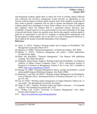 International journal on Textile Engineering and Processes
Volume 1, Issue 1,
January 2015
Copyright@CTF- MPSTME Page 15
and monitoring working capital items to reduce the level of working capital. Efficient
cash collection and inventory management system provides an opportunity to run
business with the negative working capital, because most of the suppliers are granting 30
days credit in general. Companies who are able to operate and maintain with negative
working capital, have advantages to receive funds without cost as a form of credit from
their suppliers which will enhance ROI in a significant manner. However, non-
availability of liquid resources is not a good situation at any time (especially in the stage
of growth and boom). Hence, the question arises that having negative working capital is
good for an organization or not and if a company is earning profit continuously with
having negative working capital, can we say that it is a sign of managerial efficiency or
there might be the chances of possible bankruptcy of the company?
References
[1]. Arora, A. (2013): “Negative Working Capital and its Impact on Profitability” The
Management Accountant, March 2013.
[2]. Banerjee, S. (2000): "Financial management". S.Chand and company, New Delhi .
[3]. Bhalla, V. (1997): "Financial management and policy", Anmol publications
Ist edition,New Delhi .
[4]. Khan and Jain(2004): "Financial Management", Tata Mcgraw Hill publishing
company, New Delhi 4th edition .
[5]. Panigrahi, Ashok Kumar, Negative Working Capital and Profitability: An Empirical
Analysis of Indian Cement Companies (June 1, 2013). International Journal of
Research in Commerce & Management, Volume 4, No. 6, June 2013. Available at
SSRN: http://ssrn.com/abstract=2342457
[6]. Rustagi, R. (2000): "Financial Management, theory, concept and problems", second
edition pp860 Galgotia Publishing Company, New Delhi (2000).
[7]. Raheman A and Nasr M (2007), “Working Capital Management and Profitability:
Case of Pakistani Firms”, International Review of Business Research, Vol. 3, No. 2,
pp. 275–296.
[8]. Sur, D. (1997): “Working capital management in Colgate Palmolive (India) Ltd. -A
case study", The Management Accountant, November.
[9]. Singh, P. 2012, “Negative Working Capital and Indian Corporates – A Conceptual
Analysis” The Chartered Accountant, Dec. 2012.
[10]. Walker E.W. (1974): "Essentials of Financial Management", New Delhi,
Prentice Hall of India Pvt. Ltd.
[11]. http://www.planware.org/workingcapital.htm
 
