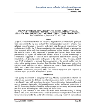 International journal on Textile Engineering and Processes
Volume 1, Issue 1,
January 2015
Copyright@CTF- MPSTME Page 16
SPINNING TECHNOLOGY & PRACTICES, MEETS INTERNATIONAL
QUALITY REQUIREMENT OF YARN FOR TERRY TOWEL PRODUCTION.
Prof. Abdulsalam. A. Bagwan, CTF, MPSTME
Abstract
As per as Indian textile industries are concerned the production of international quality of
yarn considered to be big task, and only few mill can produce such type of yarn. This
reflected on performance of industries and export side. In present investigation, Two
methods described by the P Balsubramanian the first method followed by considering
Uster standards while analyzing yarn qualities but this method required very quality of
raw material which is very expensive to produce yarn quality which leads reduce
performance of exports in international market. While in Second methodology P
Subramanian suggested to consider buyer specification ,Precautionary handling of
material in post spinning process and systems to be followed while producing export
yarn ,Work practices to be avoided during preparation of the export quality yarn, by
using online quality systems like sliver data, Ring data ,Cone data systems equipped on
machine which leads improve spinner judgment and easy to check material 100% and
finally meet export or international quality requirement.
Keywords: International yarn quality, RKm, Thick and thin imperfection, yarn coefficient of
variation, Buyers specification, Work practices, systems.
Introduction
Yarn quality requirement is changing every day. Quality requirement is different for
different end uses and it is different for different customers. But it is difficult to produce
a good quality yarn with a minimum deviation. Amongst the other factors machine and
process parameter plays major role in deciding upon product quality and productivity. It
was felt that standardization of machine and process parameters along with correct work
practices would help to improve upon quality and productivity.
Quality of yarn should be at least within 25% Uster which means the quality is among
the best 25% of the mills in the world. Normally shuttles weaving machine works three
to four times faster and if the quality of warp remain same ,warp break will increase three
 
