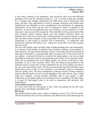 International journal on Textile Engineering and Processes
Volume 1, Issue 1,
January 2015
Copyright@CTF- MPSTME Page 17
to four times resulting in low production. Yarn should be more even and following
parameter of the yarn are critically reviewed i.e. C.V. of Count, Single yarn strength,
C.V. of Single yarn strength, Imperfection per 1000 meters such as thick place, thin
place, and neps. Yarn requirements in terms of strength, uniformity and freedom from
imperfections are dependent on two considerations: the performance & appearance
requirements of the cloth, and the level of productivity which is expected of the
operatives. As the first consideration does not constitute a severe constraint, it is only
necessary to take account of the second one. This essentially involves achievement of the
most economic balance between labour costs and machine utilization factor. No
problems arise in the case of auto looms /Unconventional: the weaver continues to tend
only one loom whatever quality of yarn is provided as his productivity should not fall
substantially if yarn quality is lowered. Fall in productivity - in comparison with
productivity achieved with perfect yarn - should not exceed 20% if the lowest quality
yarn were used.
The use of low quality yarns inevitably leads to higher breakage rates and consequently,
to an increase in the number of operative hours needed to produce a given quantity of
cloth. However, the type of loom used does not have a first order effect on the amount of
time spent in the repair of a weaving break, either of warp or weft. At the lowest level of
yarn quality - consistent with fabrics covered by this memorandum - one weaver might
reasonably be expected to tend two non-automatic power looms or four automatic looms.
With very well prepared yarn of the highest quality, one weaver could tend six non-
automatics or up to sixty automatic looms. Thus, the labour-saving potential of the
automatic looms is much more severely curtailed by the use of low quality yarn than is
the case with non-automatic looms. This does not necessarily mean that automatic looms
require better yarns, or that it is less economic to use automatic looms in conjunction
with low quality yarns. The basic consideration is that the amount of labour needed is
reduced when the quality of yarn is raised regardless of the type of loom. Thus, in high
wage cost countries, weaving becomes profitable only if yarn quality is high.
Furthermore, as the higher capital cost of automatic looms is justified by the high wages,
it is usual for high quality yarns to be used in conjunction with automatic weft
replenishment.
Yarns which are used in Towels:
In a terry towel there are four groups of yarn. These four groups are the pile warp,
ground warp, weft (filling), and border weft.
Pile Warp:
One hundred percent cotton yarns, carded or combed, in sizes of 16/1, 20/1 Ne counts,
240-255 turns/meter twist, are most commonly used. While towels of the fashion type are
 
