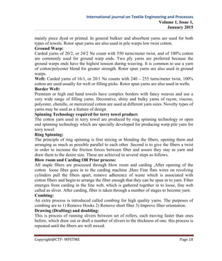 International journal on Textile Engineering and Processes
Volume 1, Issue 1,
January 2015
Copyright@CTF- MPSTME Page 18
mainly piece dyed or printed. In general bulkier and absorbent yarns are used for both
types of towels. Rotor spun yarns are also used in pile warps low twist cotton.
Ground Warp:
Carded yarns of 20/2, or 24/2 Ne count with 550 turns/meter twist, and of 100% cotton
are commonly used for ground warp ends. Two ply yarns are preferred because the
ground warps ends have the highest tension during weaving. It is common to use a yarn
of cotton/polyester blend for greater strength. Rotor spun yarns are also used in ground
warps.
Weft: Carded yarns of 16/1, or 20/1 Ne counts with 240 – 255 turns/meter twist, 100%
cotton are used usually for weft or filling picks. Rotor spun yarns are also used in wefts.
Border Weft:
Premium or high end hand towels have complex borders with fancy weaves and use a
very wide range of filling yarns. Decorative, shiny and bulky yarns of rayon, viscose,
polyester, chenille, or mercerized cotton are used at different yarn sizes. Novelty types of
yarns may be used as a feature of design
Spinning Technology required for terry towel product:
The cotton yarn used in terry towel are produced by ring spinning technology or open
end spinning technology which are specially developed for producing warp pile yarn for
terry towel.
Ring Spinning:
The principle of ring spinning is first mixing or blending the fibers, opening them and
arranging as much as possible parallel to each other .Second is to give the fibers a twist
in order to increase the friction forces between fiber and assure they stay as yarn and
draw them to the desire size. These are achieved in several steps as follows.
Blow room and Carding OR Prior process:
All staple fibers are processed through blow room and carding ,After opening of the
cotton loose fiber goes in to the carding machine ,Here Fine flats wires on revolving
cylinders pull the fibers apart, remove adherence of waste which is associated with
cotton fibers and begin to arrange the fiber enough that they can be spun in to yarn. Fiber
emerges from carding in the fine web, which is gathered together in to loose, fine web
called as sliver. After carding, fiber is taken through a number of stages to become yarn.
Combing:
An extra process is introduced called combing for high quality yarns. The purposes of
combing are to 1) Remove Hooks 2) Remove short fiber 3) Improve fiber orientation.
Drawing (Drafting) and doubling:
This is process of running slivers between set of rollers, each moving faster than ones
before, which draw out or draft a number of slivers to the thickness of one: this process is
repeated until the fibers are well mixed.
 
