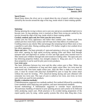 International journal on Textile Engineering and Processes
Volume 1, Issue 1,
January 2015
Copyright@CTF- MPSTME Page 19
Speed frame:
Speed frame draws the sliver out to a strand about the size of pencil, called roving are
carried by the traveler around the edge of the ring, inside which is faster rotating spindle.
Spinning:
During spinning the roving is drawn out to yarn size and given considerable high twist to
become yarn. In ring spinning, twist is inserted as fibers from roving are carried by the
traveler around the edge of the ring, inside which is faster rotating spindle.
Carded, combed, open end, low twist yarn for terry towel:
Carded yarn has fuzzy appearance and loftier than combed yarn. Fabrics made from
carded yarn have more hairy surface and will neps more than fabrics of combed yarn.
Combing removes any shorter fiber and arranges the remaining lowest fibers more or less
a parallel to each other. During combing about 15% further weight is lost combed sliver
has silkier appearance.
Open end yarn : The basic principle of open-end spinning is sliver are feeding through
feed roller ,opening by high speed revolving opening roller and fibers feed through
transport tube and deposited on surface of rotor and high speed rotor inserted twist to
fiber strand yarn withdraw through tube and wound on winding roller. The open end yarn
has following properties bulkier, less strength compare to Ring yarn ,less U %, due to
these properties it can be used for pile yarn in terry products.
Low twist yarn:
The basic difference between low twist and the other cotton yarn is fiber. While ring
spun towel use a combination of long and short staple cotton fiber, low twist must be
constructed only from loner staple cotton yarn. After the fiber is made in to low twist
yarn, it must be wound with polyvinyl alcohol(PVA) yarn to keep the cotton intact
without the need for twisting . PVA dissolved during dyeing and yarn obtained with
extremely low twist yarn. This type of yarn is called as low twist, zero twist, no twist
yarn which can used for terry products.
Quality evaluation methods:
P Balsubramanian suggested two methods method, first method followed by considering
Uster standards while analyzing yarn qualities, and meet international standards.
Second methodology P Subramanian suggested to consider buyer specification
,Precautionary handling of material in post spinning process and systems to be followed
while producing export yarn ,Work practices to be avoided during preparation of the
export quality yarn, by using online quality systems like sliver data, Ring data ,Cone
 