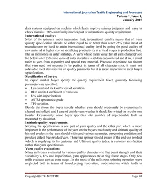 International journal on Textile Engineering and Processes
Volume 1, Issue 1,
January 2015
Copyright@CTF- MPSTME Page 20
data systems equipped on machine which leads improve spinner judgment and easy to
check material 100% and finally meet export or international quality requirement.
International quality:
Most of the spinners under impression that, international quality means that all yarn
quality specification should be either equal to or better than uster 25% value most of
manufacturer try hard to attain international quality level by going for good quality of
raw material at higher cost or sacrificing productivity at critical stages in production line.
But as mentioned in uster statistics, A yarn whose mean value for all yarn characteristic
lie below uster 25% line value of uster statistics is seldom encountered and if so, it must
refer to yarn from expensive and special raw material. Practical experience has shown
that yarn need not necessarily be perfect in terms of all characteristics, it must not
advisable meet statistics for all quality parameter but it is more important to meet buyer
specifications.
Specification of buyer:
In export market buyer specify the quality requirement level, generally following
parameters are specified.
 Lea count and its Coefficient of variation
 Rkm and its Coefficient of variation.
 U% with imperfections
 ASTM appearance grade
 TPI variation.
Beside the above the buyer specify whether yarn should necessarily be electronically
cleared and spliced and I case of double yarn weather it should be twisted on two for one
twister. Occasionally some buyer specifies total number of objectionable fault as
measured by classimat.
Intrinsic quality requirements:
Meeting the specification is one part of yarn quality and the other part which is more
important is the performance of the yarn on the buyers machinery and ultimate quality of
his end product is the yarn should withstand various parameter, processing condition and
produce defect free product/yarn. Therefore spinner should aware of the end use product
which is supplying to his customer and Ultimate quality index is customer satisfaction
rather than yarn specification.
Yarn quality evaluation:
Many mills yarn evaluated for various quality characteristic like count strength and their
variability’s, U% and imperfection, yarn appearances etc at ring frame stages. Only few
mills evaluate yarn at cone stage , In the most of the mills post spinning operation were
neglected both in terms of housekeeping renovation, modernization which leads to
 