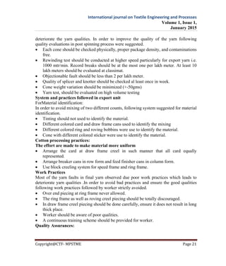 International journal on Textile Engineering and Processes
Volume 1, Issue 1,
January 2015
Copyright@CTF- MPSTME Page 21
deteriorate the yarn qualities. In order to improve the quality of the yarn following
quality evaluations in post spinning process were suggested.
 Each cone should be checked physically, proper package density, and contaminations
free.
 Rewinding test should be conducted at higher speed particularly for export yarn i.e.
1000 mtr/min. Record breaks should be at the most one per lakh meter. At least 10
lakh meters should be evaluated at classimat.
 Objectionable fault should be less than 2 per lakh meter.
 Quality of splicer and knotter should be checked al least once in week.
 Cone weight variation should be minimized (+-50gms)
 Yarn test, should be evaluated on high volume testing
System and practices followed in export unit
ForMaterial identification:
In order to avoid mixing of two different counts, following system suggested for material
identification.
 Tinting should not used to identify the material.
 Different colored card and draw frame cans used to identify the mixing
 Different colored ring and roving bobbins were use to identify the material.
 Cone with different colored sticker were use to identify the material.
Cotton processing practices:
The effort are made to make material more uniform
 Arrange the card at draw frame creel in such manner that all card equally
represented.
 Arrange breaker cans in row form and feed finisher cans in column form.
 Use block creeling system for speed frame and ring frame.
Work Practices
Most of the yarn faults in final yarn observed due poor work practices which leads to
deteriorate yarn qualities .In order to avoid bad practices and ensure the good qualities
following work practices followed by worker strictly avoided.
 Over end piecing at ring frame never allowed.
 The ring frame as well as roving creel piecing should be totally discouraged.
 In draw frame creel piecing should be done carefully, ensure it does not result in long
thick place.
 Worker should be aware of poor qualities.
 A continuous training scheme should be provided for worker.
Quality Assurances:
 