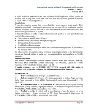 International journal on Textile Engineering and Processes
Volume 1, Issue 1,
January 2015
Copyright@CTF- MPSTME Page 22
In order to obtain good quality of yarn, spinners should implement online system on
machine such as ring data, sliver data, cone data with these systems spinners in position
to check 100% of material produced.
Conclusions
Present investigation reveals that, two methodology were given to obtain quality First
method required rich cotton quality parameter and even sacrificing production ,quality
increase stoppages one can difficult to meet international quality standards which was
deterioration performances of exports.
In Second methods, in order to obtained international qualities in terry yarn following
area is to be concentrated.
 Concentrate on specification of buyers
 Take necessary precautions while producing yarn
 Yarn qualities & its evaluation
 Avoid bad working practices
 Select the online technologies, which have online monitoring systems in order check
the material 100%.
By taking simple precautions during spinning, gives improvements in the performance
export and Second method is quite easy to understandable and installable in Textile
industries.
Acknowledgement:
The authors acknowledged valuable support received from The Director, NMIMS,
Associated Dean MPSTME Textile Technology, The Principal, Center for Textile
Functions MPSTME Dhule, District Dhule -425405
A ready reference copy of USTER STATISTICS enclosed with this study, it
contents, yarn properties evaluated for different count used in Weaving.
REFERENCES
[1]. Uster statistics (Uster Zellwger Ltd.) 1989 Norms.
[2]. Balsubramanian P., Control of winding parameter to reduce Neps and yarn
faults Paper presented at 16 th ATIRA Technological conference Ahmadabad 24 – 25
April 1992.
[3]. Kanthimathinathan A. & Chellamani P., Measure to produce yarn meeting
international quality standard, Paper presented at 32nd
Joint technological conference of
ATRA,BTRA,NITRA,SITRA Ahmadabad June -1991.
[4]. Venketrayan K., A critical look at specification of yarn for export vis a vis
Indian performance , Paper presented at 32nd
Joint Technological Conference of
ATRA,BTRA,NITRA,SITRA Ahmadabad June -1991.
 