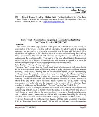 International journal on Textile Engineering and Processes
Volume 1, Issue 1,
January 2015
Copyright@CTF- MPSTME Page 23
[5]. Güngör Durur, Eren Öner, Dokuz Eylül , The Comfort Properties of the Terry
Towels Made of Cotton and Polypropylene Yarns Journal of Engineered Fibers and
Fabrics Volume 8, Issue 2 – 2013 ,http://www.jeffjournal.org.
Terry Towels – Classification, Designing & Manufacturing Technology
Prof. Tushar C. Patil, CTF, MPSTME
Abstract:
Terry towels are often very complex with yarns of different types and colors, in
combination with various loop pile and flat structures. Towels are subject to changing
fashions, and the market is constantly demanding new designs with improved fabric
characteristics important to the consumer such as softness and absorbency. In satisfying
these requirements, the content and structure of terry towels are critical decisions
determining the resulting quality. This review of the terry classification, designing and
production will be of interest to academicians and industry personnel as a basis for
understanding the steps in producing a high quality woven terry fabric.
Introduction - History of terry weaving:
The name “terry” comes from the French word “tirer” which means to pull out, referring
to the pile loops which were pulled out by hand to make absorbent traditional Turkish
toweling. Latin “vellus”, meaning hair, has the derivation “velour”, which is the toweling
with cut loops. In research conducted on terry weaving by the Manchester Textile
Institute, it was concluded that original terry weaving was likely the result of defective
weaving. The research indicates that this development occurred in Turkey, probably in
Bursa City, one of the major traditional textile centers in Turkey. Terry weaving
construction is considered a later development in the evolution of woven fabrics. Terry
toweling is still known as "Turk Fabric", "Turkish Toweling" or "Turkish Terry"
Terry pile is a class of warp pile structures also known as the Turkish toweling in which
certain warp ends are made to form loops on the surface of the fabric. Only one series of
weft threads are used, whereas the warp consist of two series of threads namely ground
warp produces ground cloth with the weft from which the loops formed by the pile warp
and, the firm foundation structure terry cloth is really a combination of two cloths.
Terry towels are used for bathing purpose because of their water absorption properties.
Piles are formed on one or both sides by the variable periodic movement of the reed or
 