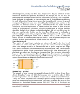 International journal on Textile Engineering and Processes
Volume 1, Issue 1,
January 2015
Copyright@CTF- MPSTME Page 24
cloth fell position, mostly over three picks. Figure shows the pile formation in terry
fabrics with the three-pick principle. According to this principle, the first two picks are
beaten up by the short movement of the reed some distance before the cloth fell position.
In the third pick, the reed makes an exact movement, and all three picks are carried up to
the cloth fell position. During this movement, the three picks slide between the ground
warp yarns. The pile warp yarns move forward together with three picks and take on the
pile form. The distance’s’ shown in Figure 1 corresponds to the pile length. It can be
adjusted on terry weaving machines to obtain different pile heights. If piles are to be
formed on the surface of a terry fabric, the pile warp yarns must be over the third and
first picks; similarly, if the piles are too formed on the back side of a terry fabric, then the
pile warps must be under the third and first picks. Terry fabrics must be produced at a
certain weight per square meter, using mostly100% cotton yarns as weft-, ground- and
pile warp yarns. Certain yarn counts, such as Ne20/2, Ne24/2, Ne16/1 1), and warp
density are used by factories producing terry fabrics. After the ground and pile warp
yarns are prepared and drafted as one ground and one pile warp yarn.
Parts of terry towel:
These are the pile area, fringes, beginning and end part, selvedge, border. Every towel
does not have to contain all of these parts. The pile area is considered the toweling part
of the towel. Fringes are tied or an untied tasseled part of ground warps and pile warps
which are left unwoven at the beginning and the end edges of the towel. The beginning
and end sections are the tightly woven areas of a towel which come before or after the
pile fabric part and prevent this pile area from unraveling. They are woven without pile
loops, in a flat weave construction. The selvedge contains fewer number of warp end s
than the pile area, for example 90 comparing to 4000 total warp ends, woven without pile
as a flat weave and has the purpose to reinforce the towel sides
Basics of terry weaving:
The principle of terry weaving is originated in France in 1841 by John Bright. Terry
cloth is defined as ‘a warp pile fabric having un-cut loops on both the sides. A fabric
made from ground and pile is in the form of loops such as in bath towels and bath mats.
Among pile fabrics, terry fabrics are woven by a special weaving "terry motion". Figure
shows the cross-section of pile formation for 3-pick terry; in which two picks are first
beaten up to a determined distance from the fabric fell. Third pick is then beaten up
 