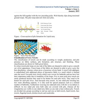 International journal on Textile Engineering and Processes
Volume 1, Issue 1,
January 2015
Copyright@CTF- MPSTME Page 25
against the fell together with the two preceding picks. Weft thereby slips along tensioned
ground warps. The pile warp ends now form new piles.
Figure – Cross-section of pile formation for 3-pick terry
Figure – Terry Pile Structure
Classification of Terry Towels:
The classification of towels can be made according to weight, production, and pile
presence on fabric surfaces, pile formation, pile structure, and finishing. These
classifications are shown in Table given below.
In velour towels pile loops on one side of the fabric are sheared in order to give a smooth
cut velvet appearance. Uncut loops of the fabric are sheared in order to give a give the
best absorbency, whereas velour gives a luxurious velvety hand. A towel with appliqués
is embellished with additional pieces of decorative fabric in a motif which is stitched
onto the towel Two-pick terry towels which were woven for bathrobe end-use have lost
their importance today due to instability of the loops. Five or more pick terry towels are
rarely produced because they need to be beaten for each pile twice. They need to be
beaten for each pile twice. And four-pick terry towels. As one sided pile toweling has
low water absorbing capacity, it is only used for special purposes such as a limited
number of bathrobes. Furthermore weaving one sided pile terry with few or no defects is
difficult. In two sided pile terry both sides are covered with pile, whereas all the
irregularities are visible in one sided terry fabric as one side is bare without pile. Towels
are divided into groups according to end use and size as bath towels, hand towels, face
towels, fingertip towels, kitchen towels and washcloths
 