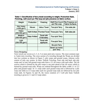 International journal on Textile Engineering and Processes
Volume 1, Issue 1,
January 2015
Copyright@CTF- MPSTME Page 26
Terry Designing:
Terry towels are woven as 2, 3, 4, 5 or more pick terry weaves. The most common type
is 3-pick terry toweling. The cross section of a toweling through the Warps are divided
into two systems as shown in Figure 3, pile warps and ground warps, whereas wefts
consist of only one system. In basic Turkish Toweling, front side and back side pile
warps and 1st and 2nd ground warp ends form a 2/1 rib weave with each other. The rib
weaves which is formed by the pile warps is one pick ahead of the rib weave which is
formed by ground warp ends. Warps are ordered throughout the fabric width 1:1 or 2:2
piles and ground warps. In 1:1 warp order each ground warp end is followed by a pile
warp end while in 2:2 warp order each two ground warp ends are followed by two pile
warp ends. In Figures 3a and 3b, the weave notation of 3 weft pile basic Turkish
toweling is given in 1:1 and 2:2 warp orders
 