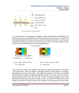 International journal on Textile Engineering and Processes
Volume 1, Issue 1,
January 2015
Copyright@CTF- MPSTME Page 27
As is seen from the weave diagrams in Figures a and b shown below, the shedding of the
ground warps are not synchronized with that of the pile warps. By this, the number of
interlacing throughout the warp increases, and this strengthens the fabric. As it has been
mentioned before terry towels can have pile loops on one or both faces. Different types
of terry weave which have pile on one face and both faces
Terry fabrics are often very complex with different colored warp ends in combination
with loop patterns. They are subject to changing fashions, and the market is constantly
demanding new qualities and designs. The rapid development of electronics has enabled
fabric designers to produce completely different patterns. Via a servo motor, the beat-up
position for each pick, and, thus the type of terry and the pile height can be freely
programmed from one pick group to another. In this way nearly 200 different loose pick
distances, and hence the same number of pile heights, can be programmed in any order.
 