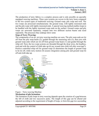 International journal on Textile Engineering and Processes
Volume 1, Issue 1,
January 2015
Copyright@CTF- MPSTME Page 29
The production of terry fabrics is a complex process and is only possible on specially
equipped weaving machines. Three yarn systems are woven in the terry loom compared
to the two system types of traditional weaving: Ground warp, pile warp and weft. The
two warps are processed simultaneously: the ground warp, with tightly tensioned ends
and the pile warp with lightly tensioned ends. A special weaving method enables loops to
be handled with the lightly tensioned warp ends on the surface. Ground warps and pile
warps are unwound separately, warped onto two different section beams and sized
separately. The processes they undergo show some
Steps of Terry Weaving:
The components of an air- jet terry weaving machine are seen. The pile warp ends are let
off from the pile warp beam (2), guided through the measuring unit (3), then join with
ground warp ends which are let off from ground warp beam (1) and guided through the
whip roll. Next, the two warp systems are threaded through the drop wires, the headless,
reed and with the control of cloth take up (6) are wound onto cloth roll after weaving(7).
Positive controlled whip roll for ground warp (5) determines the length of ground warp
to be let off, while terry motion (4) assures integration among pile and ground warp let
off and cloth take up.
Figure – Terry weaving Machine
Mechanism of pile formation:
The formation of pile loops in terry weaving depends upon the creation of a gap between
the fell of cloth and two successive picks. The length of this gap can be altered and
adjusted according to the requirement of height of loops, to form this gap two succeeding
 