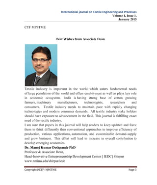 International journal on Textile Engineering and Processes
Volume 1, Issue 1,
January 2015
Copyright@CTF- MPSTME Page 3
CTF MPSTME
Best Wishes from Associate Dean
Textile industry is important in the world which caters fundamental needs
of large population of the world and offers employment as well as plays key role
in economic ecosystem. India is having strong base of cotton growing
farmers, machinery manufacturers, technologists, researchers and
consumers. Textile industry needs to maintain pace with rapidly changing
technologies and modern consumer demands. All textile industry stake holders
should have exposure to advancement in the field. This journal is fulfilling exact
need of the textile industry.
I am sure that papers in this journal will help readers to keep updated and force
them to think differently than conventional approaches to improve efficiency of
production, various applications, automation, and customizable demand-supply
and grow business. This effort will lead to increase in overall contribution to
develop emerging economies.
Dr. Manoj Kumar Deshpande PhD
Professor & Associate Dean,
Head-Innovative Entrepreneurship Development Center [ IEDC] Shirpur
www.nmims.edu/shirpur/iedc
 