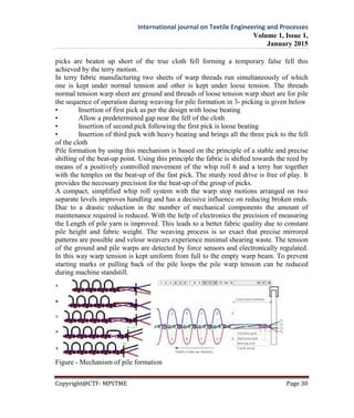International journal on Textile Engineering and Processes
Volume 1, Issue 1,
January 2015
Copyright@CTF- MPSTME Page 30
picks are beaten up short of the true cloth fell forming a temporary false fell this
achieved by the terry motion.
In terry fabric manufacturing two sheets of warp threads run simultaneously of which
one is kept under normal tension and other is kept under loose tension. The threads
normal tension warp sheet are ground and threads of loose tension warp sheet are for pile
the sequence of operation during weaving for pile formation in 3- picking is given below
• Insertion of first pick as per the design with loose beating
• Allow a predetermined gap near the fell of the cloth
• Insertion of second pick following the first pick is loose beating
• Insertion of third pick with heavy beating and brings all the three pick to the fell
of the cloth
Pile formation by using this mechanism is based on the principle of a stable and precise
shifting of the beat-up point. Using this principle the fabric is shifted towards the reed by
means of a positively controlled movement of the whip roll 6 and a terry bar together
with the temples on the beat-up of the fast pick. The sturdy reed drive is free of play. It
provides the necessary precision for the beat-up of the group of picks.
A compact, simplified whip roll system with the warp stop motions arranged on two
separate levels improves handling and has a decisive influence on reducing broken ends.
Due to a drastic reduction in the number of mechanical components the amount of
maintenance required is reduced. With the help of electronics the precision of measuring
the Length of pile yarn is improved. This leads to a better fabric quality due to constant
pile height and fabric weight. The weaving process is so exact that precise mirrored
patterns are possible and velour weavers experience minimal shearing waste. The tension
of the ground and pile warps are detected by force sensors and electronically regulated.
In this way warp tension is kept uniform from full to the empty warp beam. To prevent
starting marks or pulling back of the pile loops the pile warp tension can be reduced
during machine standstill.
Figure - Mechanism of pile formation
 