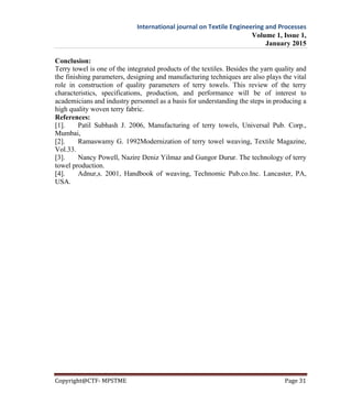 International journal on Textile Engineering and Processes
Volume 1, Issue 1,
January 2015
Copyright@CTF- MPSTME Page 31
Conclusion:
Terry towel is one of the integrated products of the textiles. Besides the yarn quality and
the finishing parameters, designing and manufacturing techniques are also plays the vital
role in construction of quality parameters of terry towels. This review of the terry
characteristics, specifications, production, and performance will be of interest to
academicians and industry personnel as a basis for understanding the steps in producing a
high quality woven terry fabric.
References:
[1]. Patil Subhash J. 2006, Manufacturing of terry towels, Universal Pub. Corp.,
Mumbai,
[2]. Ramaswamy G. 1992Modernization of terry towel weaving, Textile Magazine,
Vol.33.
[3]. Nancy Powell, Nazire Deniz Yilmaz and Gungor Durur. The technology of terry
towel production.
[4]. Adnur,s. 2001, Handbook of weaving, Technomic Pub.co.Inc. Lancaster, PA,
USA.
 