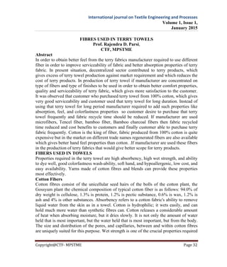 International journal on Textile Engineering and Processes
Volume 1, Issue 1,
January 2015
Copyright@CTF- MPSTME Page 32
FIBRES USED IN TERRY TOWELS
Prof. Rajendra D. Parsi,
CTF, MPSTME
Abstract
In order to obtain better feel from the terry fabrics manufacturer required to use different
fiber in order to improve serviceability of fabric and better absorption properties of terry
fabric. In present situation, decentralized sector contributed to terry products, which
gives excess of terry towel production against market requirement and which reduces the
cost of terry products. In production of terry towel if manufacturer are concentrated on
type of fibers and type of finishes to be used in order to obtain better comfort properties,
quality and serviceability of terry fabric, which gives more satisfaction to the customer.
It was observed that customer who purchased terry towel from 100% cotton, which gives
very good serviceability and customer used that terry towel for long duration. Instead of
using that terry towel for long period manufacturer required to add such properties like
absorption, feel, and colorfastness properties so customer desire to purchase that terry
towel frequently and fabric recycle time should be reduced. If manufacturer are used
microfibers, Tencel fiber, bamboo fiber, Bamboo charcoal fibers then fabric recycled
time reduced and cost benefits to customers and finally customer able to purchase terry
fabric frequently. Cotton is the king of fiber, fabric produced from 100% cotton is quite
expensive but in the market on different trade names regenerated fibers are also available
which gives better hand feel properties than cotton. .If manufacturer are used these fibers
in the production of terry fabrics that would give better scope for terry products.
FIBERS USED IN TOWELS
Properties required in the terry towel are high absorbency, high wet strength, and ability
to dye well, good colorfastness wash-ability, soft hand, and hypoallergenic, low cost, and
easy availability. Yarns made of cotton fibres and blends can provide these properties
most effectively.
Cotton Fibers
Cotton fibres consist of the unicellular seed hairs of the bolls of the cotton plant, the
Gossyum plant the chemical composition of typical cotton fiber is as follows: 94.0% of
dry weight is cellulose, 1.3% is protein, 1.2% is pectic substance, 0.6% is wax, 1.2% is
ash and 4% is other substances. Absorbency refers to a cotton fabric's ability to remove
liquid water from the skin as in a towel. Cotton is hydrophilic; it wets easily, and can
hold much more water than synthetic fibres can. Cotton releases a considerable amount
of heat when absorbing moisture, but it dries slowly. It is not only the amount of water
held that is most important, but the water held that is most important, but from the body.
The size and distribution of the pores, and capillaries, between and within cotton fibres
are uniquely suited for this purpose. Wet strength is one of the crucial properties required
 