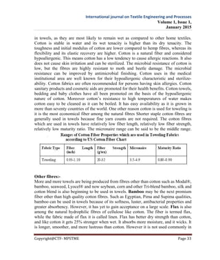 International journal on Textile Engineering and Processes
Volume 1, Issue 1,
January 2015
Copyright@CTF- MPSTME Page 33
in towels, as they are most likely to remain wet as compared to other home textiles.
Cotton is stable in water and its wet tenacity is higher than its dry tenacity. The
toughness and initial modulus of cotton are lower compared to hemp fibres, whereas its
flexibility and its elastic recovery are higher. Cotton is a natural fiber and considered
hypoallergenic. This means cotton has a low tendency to cause allergic reactions. It also
does not cause skin irritation and can be sterilized. The microbial resistance of cotton is
low, but the fibres are highly resistant to moth and beetle damage. The microbial
resistance can be improved by antimicrobial finishing. Cotton uses in the medical
institutional area are well known for their hypoallergenic characteristic and sterilize-
ability. Cotton fabrics are often recommended for persons having skin allergies. Cotton
sanitary products and cosmetic aids are promoted for their health benefits. Cotton towels,
bedding and baby clothes have all been promoted on the basis of the hypoallergenic
nature of cotton. Moreover cotton’s resistance to high temperatures of water makes
cotton easy to be cleaned as it can be boiled. It has easy availability as it is grown in
more than seventy countries of the world. One other reason cotton is used for toweling is
it is the most economical fiber among the natural fibres Shorter staple cotton fibres are
generally used in towels because fine yarn counts are not required. The cotton fibres
which are used in towels have relatively low fiber length, relatively low fiber strength,
relatively low maturity ratio. The micronaire range can be said to be the middle range.
Other fibres:-
More and more towels are being produced from fibres other than cotton such as Modal®,
bamboo, seaweed, Lyocel® and now soybean, corn and other Tri-blend bamboo, silk and
cotton blend is also beginning to be used in towels. Bamboo may be the next premium
fiber other than high quality cotton fibres. Such as Egyptian, Pima and Supima qualities,
bamboo can be used in towels because of its softness, luster, antibacterial properties and
greater absorbency. However, it has yet to gain acceptance on a large scale. Flax is also
among the natural hydrophilic fibres of cellulose like cotton. The fiber is termed flax,
while the fabric made of flax it is called linen. Flax has better dry strength than cotton,
and like cotton it gets 25% stronger when wet. It absorbs more moisture, and it wicks. It
is longer, smoother, and more lustrous than cotton. However it is not used commonly in
 